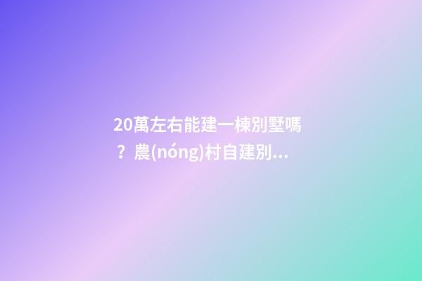 20萬左右能建一棟別墅嗎？農(nóng)村自建別墅的花費(fèi)介紹！！